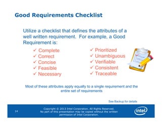 Good Requirements Checklist
Utilize a checklist that defines the attributes of a
well written requirement. For example, a Good
Requirement is:
 Complete
 Correct
 Concise
 Prioritized
 Unambiguous
 Verifiable
Copyright © 2013 Intel Corporation. All Rights Reserved.
No part of this presentation may be copied without the written
permission of Intel Corporation.
14
 Concise
 Feasible
 Necessary
 Verifiable
 Consistent
 Traceable
Most of these attributes apply equally to a single requirement and the
entire set of requirements
See Backup for details
 