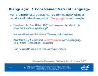 Planguage: A Constrained Natural Language
Many requirements defects can be eliminated by using a
constrained natural language. Planguage is an example:
• Developed by Tom Gilb in 1988 and explained in detail in his
book Competitive Engineering *
• Is a combination of the words Planning and Language
Copyright © 2013 Intel Corporation. All Rights Reserved.
No part of this presentation may be copied without the written
permission of Intel Corporation.
15
• An informal, but structured, keyword-driven planning language
(e.g., Name, Description, Rationale)
• Can be used to create all types of requirements
* Competitive Engineering, Butterworth-Heinemann, 2005
 