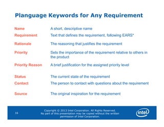 Planguage Keywords for Any Requirement
Name A short, descriptive name
Requirement Text that defines the requirement, following EARS*
Rationale The reasoning that justifies the requirement
Priority Sets the importance of the requirement relative to others in
the product
Priority Reason A brief justification for the assigned priority level
Copyright © 2013 Intel Corporation. All Rights Reserved.
No part of this presentation may be copied without the written
permission of Intel Corporation.
16
Priority Reason A brief justification for the assigned priority level
Status The current state of the requirement
Contact The person to contact with questions about the requirement
Source The original inspiration for the requirement
 