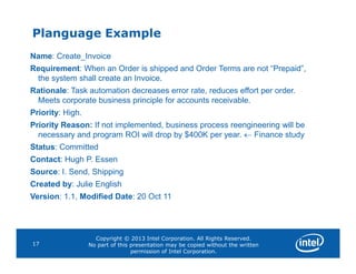 Planguage Example
Name: Create_Invoice
Requirement: When an Order is shipped and Order Terms are not “Prepaid”,
the system shall create an Invoice.
Rationale: Task automation decreases error rate, reduces effort per order.
Meets corporate business principle for accounts receivable.
Priority: High.
Priority Reason: If not implemented, business process reengineering will be
necessary and program ROI will drop by $400K per year.  Finance study
Copyright © 2013 Intel Corporation. All Rights Reserved.
No part of this presentation may be copied without the written
permission of Intel Corporation.
17
necessary and program ROI will drop by $400K per year.  Finance study
Status: Committed
Contact: Hugh P. Essen
Source: I. Send, Shipping
Created by: Julie English
Version: 1.1, Modified Date: 20 Oct 11
 