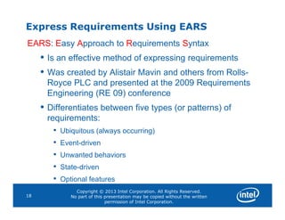 Express Requirements Using EARS
EARS: Easy Approach to Requirements Syntax
• Is an effective method of expressing requirements
• Was created by Alistair Mavin and others from Rolls-
Royce PLC and presented at the 2009 Requirements
Engineering (RE 09) conference
• Differentiates between five types (or patterns) of
Copyright © 2013 Intel Corporation. All Rights Reserved.
No part of this presentation may be copied without the written
permission of Intel Corporation.
18
• Differentiates between five types (or patterns) of
requirements:
• Ubiquitous (always occurring)
• Event-driven
• Unwanted behaviors
• State-driven
• Optional features
 