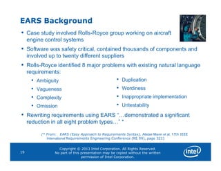 EARS Background
• Case study involved Rolls-Royce group working on aircraft
engine control systems
• Software was safety critical, contained thousands of components and
involved up to twenty different suppliers
• Rolls-Royce identified 8 major problems with existing natural language
requirements:
• Ambiguity
•
• Duplication
• Wordiness
Copyright © 2013 Intel Corporation. All Rights Reserved.
No part of this presentation may be copied without the written
permission of Intel Corporation.
19
• Vagueness
• Complexity
• Omission
• Rewriting requirements using EARS “…demonstrated a significant
reduction in all eight problem types…” *
(* From: EARS (Easy Approach to Requirements Syntax), Alistair Mavin et al, 17th IEEE
International Requirements Engineering Conference (RE 09), page 321)
• Wordiness
• Inappropriate implementation
• Untestability
 