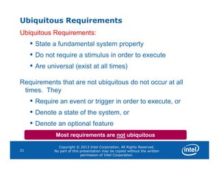 Ubiquitous Requirements
Ubiquitous Requirements:
• State a fundamental system property
• Do not require a stimulus in order to execute
• Are universal (exist at all times)
Requirements that are not ubiquitous do not occur at all
Copyright © 2013 Intel Corporation. All Rights Reserved.
No part of this presentation may be copied without the written
permission of Intel Corporation.
21
Requirements that are not ubiquitous do not occur at all
times. They
• Require an event or trigger in order to execute, or
• Denote a state of the system, or
• Denote an optional feature
Most requirements are not ubiquitous
 