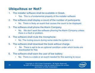 Ubiquitous or Not?
1. The installer software shall be available in Greek.
• Yes. This is a fundamental property of the installer software
2. The software shall display a count of the number of participants.
• No. There is likely an event that causes the count to be displayed.
3. The software shall phone the Alarm Company.
• No. We don’t want the software phoning the Alarm Company unless
there is a fault or problem.
4. The software shall mute the microphone.
Copyright © 2013 Intel Corporation. All Rights Reserved.
No part of this presentation may be copied without the written
permission of Intel Corporation.
24
4. The software shall mute the microphone.
• No. The muting occurs during some state the system is in
5. The software shall download the book without charge.
• No. There is apt to be an optional condition under which books are
downloaded for free.
6. The software shall warn the user of low battery
• No. There is a state or an event needed for this warning to occur.
 