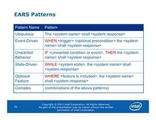 EARS Patterns
Pattern Name Pattern
Ubiquitous The <system name> shall <system response>
Event-Driven WHEN <trigger> <optional precondition> the <system
name> shall <system response>
Unwanted
Behavior
IF <unwanted condition or event>, THEN the <system
name> shall <system response>
Copyright © 2013 Intel Corporation. All Rights Reserved.
No part of this presentation may be copied without the written
permission of Intel Corporation.
26
State-Driven WHILE <system state>, the <system name> shall
<system response>
Optional
Feature
WHERE <feature is included>, the <system name>
shall <system response>
Complex (combinations of the above patterns)
 