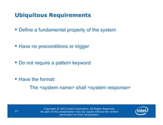 Ubiquitous Requirements
• Define a fundamental property of the system
• Have no preconditions or trigger
• Do not require a pattern keyword
Copyright © 2013 Intel Corporation. All Rights Reserved.
No part of this presentation may be copied without the written
permission of Intel Corporation.
27
• Do not require a pattern keyword
• Have the format:
The <system name> shall <system response>
 