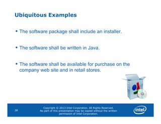 Ubiquitous Examples
• The software package shall include an installer.
• The software shall be written in Java.
• The software shall be available for purchase on the
Copyright © 2013 Intel Corporation. All Rights Reserved.
No part of this presentation may be copied without the written
permission of Intel Corporation.
28
• The software shall be available for purchase on the
company web site and in retail stores.
 