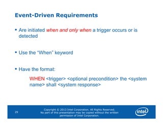 Event-Driven Requirements
• Are initiated when and only when a trigger occurs or is
detected
• Use the “When” keyword
Copyright © 2013 Intel Corporation. All Rights Reserved.
No part of this presentation may be copied without the written
permission of Intel Corporation.
29
• Have the format:
WHEN <trigger> <optional precondition> the <system
name> shall <system response>
 