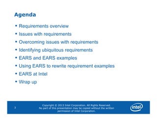 Agenda
• Requirements overview
• Issues with requirements
• Overcoming issues with requirements
• Identifying ubiquitous requirements
• EARS and EARS examples
Copyright © 2013 Intel Corporation. All Rights Reserved.
No part of this presentation may be copied without the written
permission of Intel Corporation.
3
• EARS and EARS examples
• Using EARS to rewrite requirement examples
• EARS at Intel
• Wrap up
 