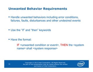 Unwanted Behavior Requirements
• Handle unwanted behaviors including error conditions,
failures, faults, disturbances and other undesired events
• Use the “If” and “then” keywords
Copyright © 2013 Intel Corporation. All Rights Reserved.
No part of this presentation may be copied without the written
permission of Intel Corporation.
31
• Have the format:
IF <unwanted condition or event>, THEN the <system
name> shall <system response>
 