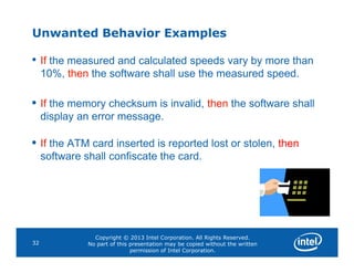 Unwanted Behavior Examples
• If the measured and calculated speeds vary by more than
10%, then the software shall use the measured speed.
• If the memory checksum is invalid, then the software shall
display an error message.
•
Copyright © 2013 Intel Corporation. All Rights Reserved.
No part of this presentation may be copied without the written
permission of Intel Corporation.
32
• If the ATM card inserted is reported lost or stolen, then
software shall confiscate the card.
 