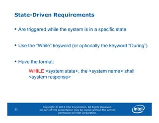 State-Driven Requirements
• Are triggered while the system is in a specific state
• Use the “While” keyword (or optionally the keyword “During”)
• Have the format:
Copyright © 2013 Intel Corporation. All Rights Reserved.
No part of this presentation may be copied without the written
permission of Intel Corporation.
33
• Have the format:
WHILE <system state>, the <system name> shall
<system response>
 