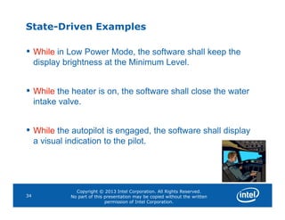 State-Driven Examples
• While in Low Power Mode, the software shall keep the
display brightness at the Minimum Level.
• While the heater is on, the software shall close the water
intake valve.
Copyright © 2013 Intel Corporation. All Rights Reserved.
No part of this presentation may be copied without the written
permission of Intel Corporation.
34
• While the autopilot is engaged, the software shall display
a visual indication to the pilot.
 