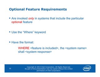 Optional Feature Requirements
• Are invoked only in systems that include the particular
optional feature
• Use the “Where” keyword
Copyright © 2013 Intel Corporation. All Rights Reserved.
No part of this presentation may be copied without the written
permission of Intel Corporation.
35
• Have the format:
WHERE <feature is included>, the <system name>
shall <system response>
 