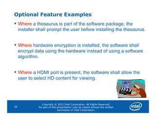 Optional Feature Examples
• Where a thesaurus is part of the software package, the
installer shall prompt the user before installing the thesaurus.
• Where hardware encryption is installed, the software shall
encrypt data using the hardware instead of using a software
algorithm.
Copyright © 2013 Intel Corporation. All Rights Reserved.
No part of this presentation may be copied without the written
permission of Intel Corporation.
36
• Where a HDMI port is present, the software shall allow the
user to select HD content for viewing.
 