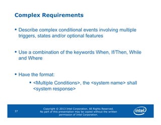 Complex Requirements
• Describe complex conditional events involving multiple
triggers, states and/or optional features
• Use a combination of the keywords When, If/Then, While
and Where
Copyright © 2013 Intel Corporation. All Rights Reserved.
No part of this presentation may be copied without the written
permission of Intel Corporation.
37
• Have the format:
• <Multiple Conditions>, the <system name> shall
<system response>
 