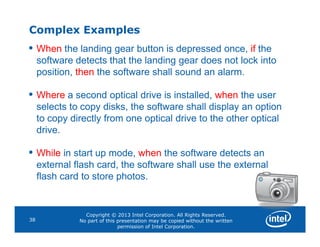 Complex Examples
• When the landing gear button is depressed once, if the
software detects that the landing gear does not lock into
position, then the software shall sound an alarm.
• Where a second optical drive is installed, when the user
selects to copy disks, the software shall display an option
to copy directly from one optical drive to the other optical
Copyright © 2013 Intel Corporation. All Rights Reserved.
No part of this presentation may be copied without the written
permission of Intel Corporation.
38
to copy directly from one optical drive to the other optical
drive.
• While in start up mode, when the software detects an
external flash card, the software shall use the external
flash card to store photos.
 