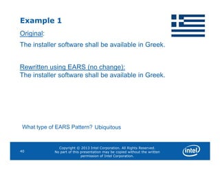 Example 1
Original:
The installer software shall be available in Greek.
Rewritten using EARS (no change):
The installer software shall be available in Greek.
Copyright © 2013 Intel Corporation. All Rights Reserved.
No part of this presentation may be copied without the written
permission of Intel Corporation.
40
What type of EARS Pattern? Ubiquitous
 