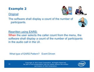 Example 2
Original:
The software shall display a count of the number of
participants.
Rewritten using EARS:
When the user selects the caller count from the menu, the
Copyright © 2013 Intel Corporation. All Rights Reserved.
No part of this presentation may be copied without the written
permission of Intel Corporation.
41
When the user selects the caller count from the menu, the
software shall display a count of the number of participants
in the audio call in the UI.
What type of EARS Pattern? Event Driven
 