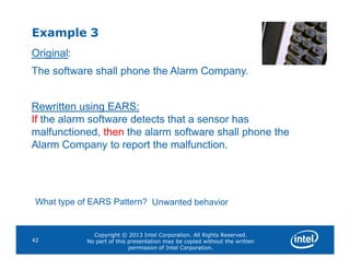 Example 3
Original:
The software shall phone the Alarm Company.
Rewritten using EARS:
If the alarm software detects that a sensor has
malfunctioned, then the alarm software shall phone the
Copyright © 2013 Intel Corporation. All Rights Reserved.
No part of this presentation may be copied without the written
permission of Intel Corporation.
42
malfunctioned, then the alarm software shall phone the
Alarm Company to report the malfunction.
What type of EARS Pattern? Unwanted behavior
 