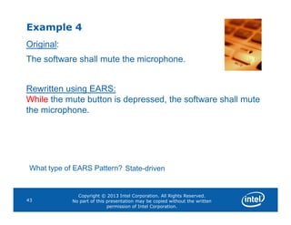 Example 4
Original:
The software shall mute the microphone.
Rewritten using EARS:
While the mute button is depressed, the software shall mute
the microphone.
Copyright © 2013 Intel Corporation. All Rights Reserved.
No part of this presentation may be copied without the written
permission of Intel Corporation.
43
the microphone.
What type of EARS Pattern? State-driven
 
