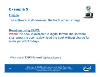 Example 5
Original:
The software shall download the book without charge.
Rewritten using EARS:
Where the book is available in digital format, the software
shall allow the user to download the book without charge for
Copyright © 2013 Intel Corporation. All Rights Reserved.
No part of this presentation may be copied without the written
permission of Intel Corporation.
44
shall allow the user to download the book without charge for
a trial period of 3 days.
What type of EARS Pattern? Optional feature
 