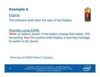 Example 6
Original:
The software shall warn the user of low battery.
Rewritten using EARS:
While on battery power, if the battery charge falls below 10%
remaining, then the system shall display a warning message
Copyright © 2013 Intel Corporation. All Rights Reserved.
No part of this presentation may be copied without the written
permission of Intel Corporation.
45
remaining, then the system shall display a warning message
to switch to AC power.
What type of EARS Pattern? Complex
 