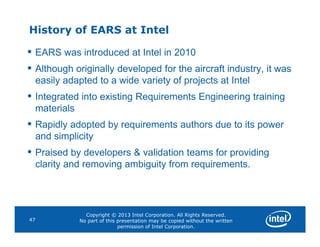 History of EARS at Intel
• EARS was introduced at Intel in 2010
• Although originally developed for the aircraft industry, it was
easily adapted to a wide variety of projects at Intel
• Integrated into existing Requirements Engineering training
materials
• Rapidly adopted by requirements authors due to its power
Copyright © 2013 Intel Corporation. All Rights Reserved.
No part of this presentation may be copied without the written
permission of Intel Corporation.
47
• Rapidly adopted by requirements authors due to its power
and simplicity
• Praised by developers & validation teams for providing
clarity and removing ambiguity from requirements.
 
