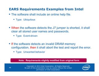 EARS Requirements Examples from Intel
• The software shall include an online help file.
• Type: Ubiquitous
• When the software detects the J7 jumper is shorted, it shall
clear all stored user names and passwords.
• Type: Event-driven
Copyright © 2013 Intel Corporation. All Rights Reserved.
No part of this presentation may be copied without the written
permission of Intel Corporation.
48
• If the software detects an invalid DRAM memory
configuration, then it shall abort the test and report the error.
• Type: Unwanted behavior
Note: Requirements slightly modified from original form
 