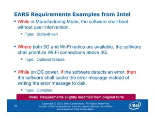 EARS Requirements Examples from Intel
• While in Manufacturing Mode, the software shall boot
without user intervention.
• Type: State-driven
• Where both 3G and Wi-Fi radios are available, the software
shall prioritize Wi-Fi connections above 3G.
• Type: Optional feature
Copyright © 2013 Intel Corporation. All Rights Reserved.
No part of this presentation may be copied without the written
permission of Intel Corporation.
49
• Type: Optional feature
• While on DC power, if the software detects an error, then
the software shall cache the error message instead of
writing the error message to disk.
• Type: Complex
Note: Requirements slightly modified from original form
 