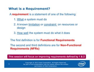 What is a Requirement?
A requirement is a statement of one of the following:
1. What a system must do
2. A known limitation or constraint on resources or
design
3. How well the system must do what it does
Copyright © 2013 Intel Corporation. All Rights Reserved.
No part of this presentation may be copied without the written
permission of Intel Corporation.
5
The first definition is for Functional Requirements
The second and third definitions are for Non-Functional
Requirements (NFRs)
This session will focus on improving requirements defined by 1 & 2
 