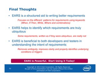 Final Thoughts
• EARS is a structured aid to writing better requirements
Focuses on the different patterns for requirements using keywords
(When, If-Then, While, Where and combinations)
• EARS helps to identify which requirements are truly
ubiquitous
Some requirements, written as if they were ubiquitous, are really not
Copyright © 2013 Intel Corporation. All Rights Reserved.
No part of this presentation may be copied without the written
permission of Intel Corporation.
52
• EARS is beneficial to both developers and testers in
understanding the intent of requirements
Removes ambiguity, improves clarity and properly identifies underlying
conditions or triggers
EARS is Powerful. Start Using it Today!
 