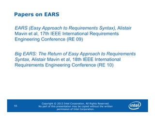 Papers on EARS
EARS (Easy Approach to Requirements Syntax), Alistair
Mavin et al, 17th IEEE International Requirements
Engineering Conference (RE 09)
Big EARS: The Return of Easy Approach to Requirements
Syntax, Alistair Mavin et al, 18th IEEE International
Copyright © 2013 Intel Corporation. All Rights Reserved.
No part of this presentation may be copied without the written
permission of Intel Corporation.
55
Syntax, Alistair Mavin et al, 18th IEEE International
Requirements Engineering Conference (RE 10)
 