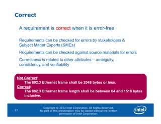 Correct
A requirement is correct when it is error-free
Requirements can be checked for errors by stakeholders &
Subject Matter Experts (SMEs)
Requirements can be checked against source materials for errors
Correctness is related to other attributes – ambiguity,
Copyright © 2013 Intel Corporation. All Rights Reserved.
No part of this presentation may be copied without the written
permission of Intel Corporation.
57
consistency, and verifiability
Not Correct:
The 802.3 Ethernet frame shall be 2048 bytes or less.
Correct:
The 802.3 Ethernet frame length shall be between 64 and 1518 bytes
inclusive.
 