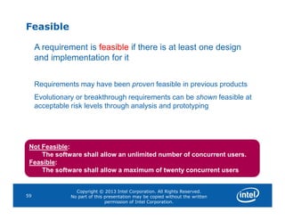 Feasible
A requirement is feasible if there is at least one design
and implementation for it
Requirements may have been proven feasible in previous products
Evolutionary or breakthrough requirements can be shown feasible at
acceptable risk levels through analysis and prototyping
Copyright © 2013 Intel Corporation. All Rights Reserved.
No part of this presentation may be copied without the written
permission of Intel Corporation.
59
Not Feasible:
The software shall allow an unlimited number of concurrent users.
Feasible:
The software shall allow a maximum of twenty concurrent users
 