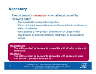Necessary
A requirement is necessary when at least one of the
following apply:
• It is included to be market competitive
• It can be traced to a need expressed by a customer, end user, or
other stakeholder
• It establishes a new product differentiator or usage model
• It is dictated by business strategy, roadmaps, or sustainability
needs
Copyright © 2013 Intel Corporation. All Rights Reserved.
No part of this presentation may be copied without the written
permission of Intel Corporation.
60
needs
Not Necessary:
The software shall be backwards compatible with all prior versions of
Windows®
Necessary:
The software shall be backwards compatible with Windows® Vista
SP2 and SP1, and Windows® XP SP3.
 