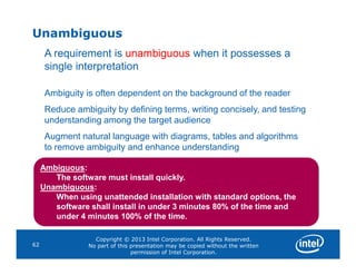 Unambiguous
A requirement is unambiguous when it possesses a
single interpretation
Ambiguity is often dependent on the background of the reader
Reduce ambiguity by defining terms, writing concisely, and testing
understanding among the target audience
Augment natural language with diagrams, tables and algorithms
Copyright © 2013 Intel Corporation. All Rights Reserved.
No part of this presentation may be copied without the written
permission of Intel Corporation.
62
Augment natural language with diagrams, tables and algorithms
to remove ambiguity and enhance understanding
Ambiguous:
The software must install quickly.
Unambiguous:
When using unattended installation with standard options, the
software shall install in under 3 minutes 80% of the time and
under 4 minutes 100% of the time.
 