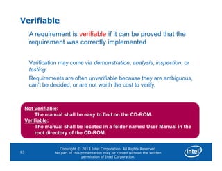 Verifiable
A requirement is verifiable if it can be proved that the
requirement was correctly implemented
Verification may come via demonstration, analysis, inspection, or
testing.
Requirements are often unverifiable because they are ambiguous,
can’t be decided, or are not worth the cost to verify.
Copyright © 2013 Intel Corporation. All Rights Reserved.
No part of this presentation may be copied without the written
permission of Intel Corporation.
63
can’t be decided, or are not worth the cost to verify.
Not Verifiable:
The manual shall be easy to find on the CD-ROM.
Verifiable:
The manual shall be located in a folder named User Manual in the
root directory of the CD-ROM.
 