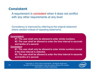 Consistent
A requirement is consistent when it does not conflict
with any other requirements at any level
Consistency is improved by referring to the original statement
where needed instead of repeating statements.
Inconsistent:
Copyright © 2013 Intel Corporation. All Rights Reserved.
No part of this presentation may be copied without the written
permission of Intel Corporation.
64
Inconsistent:
#1: The user shall only be allowed to enter whole numbers.
#2: The user shall be allowed to enter the time interval in seconds
and tenths of a second.
Consistent:
#1: The user shall only be allowed to enter whole numbers except
if the time interval is selected.
#2: The user shall be allowed to enter the time interval in seconds
and tenths of a second.
 