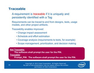 Traceable
A requirement is traceable if it is uniquely and
persistently identified with a Tag
Requirements can be traced to and from designs, tests, usage
models, and other project artifacts.
Traceability enables improved
• Change impact assessment
• Schedule and effort estimation
Copyright © 2013 Intel Corporation. All Rights Reserved.
No part of this presentation may be copied without the written
permission of Intel Corporation.
65
• Schedule and effort estimation
• Coverage analysis (requirements to tests, for example)
• Scope management, prioritization, and decision making
Not Traceable:
The software shall prompt the user for the PIN.
Traceable:
Prompt_PIN: The software shall prompt the user for the PIN.
 