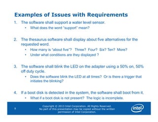 Examples of Issues with Requirements
1. The software shall support a water level sensor.
• What does the word “support” mean?
2. The thesaurus software shall display about five alternatives for the
requested word.
• How many is “about five”? Three? Four? Six? Ten? More?
• Under what conditions are they displayed ?
Copyright © 2013 Intel Corporation. All Rights Reserved.
No part of this presentation may be copied without the written
permission of Intel Corporation.
9
3. The software shall blink the LED on the adapter using a 50% on, 50%
off duty cycle.
• Does the software blink the LED at all times? Or is there a trigger that
initiates the blinking?
4. If a boot disk is detected in the system, the software shall boot from it.
• What if a boot disk is not present? The logic is incomplete.
 