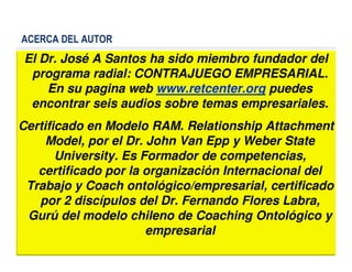 ACERCA DEL AUTOR
El Dr. José A Santos ha sido miembro fundador del
programa radial: CONTRAJUEGO EMPRESARIAL.
En su pagina web www.retcenter.org puedes
encontrar seis audios sobre temas empresariales.
Certificado en Modelo RAM. Relationship Attachment
Model, por el Dr. John Van Epp y Weber State
22
Model, por el Dr. John Van Epp y Weber State
University. Es Formador de competencias,
certificado por la organización Internacional del
Trabajo y Coach ontológico/empresarial, certificado
por 2 discípulos del Dr. Fernando Flores Labra,
Gurú del modelo chileno de Coaching Ontológico y
empresarial
 