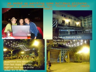 We ended up watching some holidays pictures. Town is getting ready for “FESTA MOJOR” (Main Fest) City hall; in front of it, bulls square is getting ready for the “encierro ”  At summer time before the main fest, every Saturday night we have dance on the street. It’s 12.30 night… 