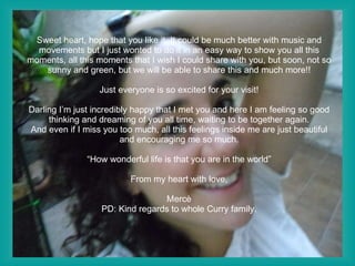 Sweet heart, hope that you like it. It could be much better with music and movements but I just wonted to do it in an easy way to show you all this moments, all this moments that I wish I could share with you, but soon, not so sunny and green, but we will be able to share this and much more!! Just everyone is so excited for your visit!   Darling I’m just incredibly happy that I met you and here I am feeling so good thinking and dreaming of you all time, waiting to be together again. And even if I miss you too much, all this feelings inside me are just beautiful and encouraging me so much.   “How wonderful life is that you are in the world” From my heart with love, Mercè PD: Kind regards to whole Curry family. 