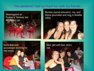 The weekend I had so much fun with my friends… Meetingpoint at Firabar’s Terrace, bar we always go… Montse (social educator), me, and Diana (journalist and now in Seattle USA) Núria Barcons (pcicologist working for red cross)  Meri, girl with had, she’s  Vet 