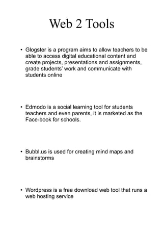 Web 2 Tools
• Glogster is a program aims to allow teachers to be
able to access digital educational content and
create projects, presentations and assignments,
grade students’ work and communicate with
students online
• Edmodo is a social learning tool for students
teachers and even parents, it is marketed as the
Face-book for schools.
• Bubbl.us is used for creating mind maps and
brainstorms
• Wordpress is a free download web tool that runs a
web hosting service
 