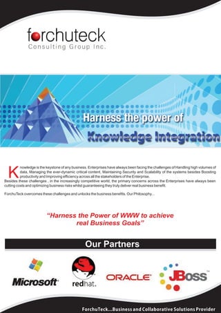 nowledge is the keystone of any business. Enterprises have always been facing the challenges of Handling high volumes of

  K       data, Managing the ever-dynamic critical content, Maintaining Security and Scalability of the systems besides Boosting
          productivity and Improving efficiency across all the stakeholders of the Enterprise.
Besides these challenges , in the increasingly competitive world, the primary concerns across the Enterprises have always been
cutting costs and optimizing business risks whilst guaranteeing they truly deliver real business benefit.

ForchuTeck overcomes these challenges and unlocks the business benefits. Our Philosophy...




                         “Harness the Power of WWW to achieve
                                 real Business Goals”


                                                 Our Partners




                                               ForchuTeck...Business and Collaborative Solutions Provider
 