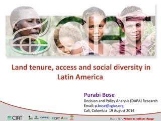 Land tenure, access and social diversity in 
Purabi Bose 
Decision and Policy Analysis (DAPA) Research 
Email: p.bose@cgiar.org 
Cali, Colombia 19 August 2014 
Since 1 9 6 7 / Science to cultivate change 
Latin America 
 
