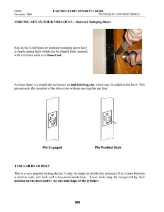 FDNY FORCIBLE ENTRY REFERENCE GUIDE
December, 2006 TECHNIQUES AND PROCEDURES
100
FORCING KEY-IN-THE-KNOB LOCKS – Outward Swinging Doors
Key-in-the-Knob locks on outward swinging doors have
a simple spring latch which can be slipped back (opened)
with a flat tool such as a ShoveTool.
At times there is a simple device known as anti-loitering pin, which may be added to the latch. This
pin prevents the insertion of the shove tool without moving this pin first.
Pin Engaged Pin Pushed Back
TUBULAR DEAD BOLT
This is a very popular locking device. It may be single or double key activated. It is a cross between
a mortise lock, rim lock and a key-in-the-knob lock. These locks may be recognized by their
position on the door and/or the size and shape of the cylinder.
 