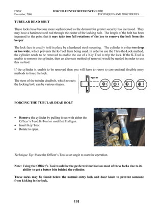 FDNY FORCIBLE ENTRY REFERENCE GUIDE
December, 2006 TECHNIQUES AND PROCEDURES
101
TUBULAR DEAD BOLT
These locks have become more sophisticated as the demand for greater security has increased. They
may have a hardened steel rod through the center of the locking bolt. The length of the bolt has been
increased to the point that it may take two full rotations of the key to remove the bolt from the
keeper.
The lock face is usually held in place by a hardened steel mounting. The cylinder is either too deep
or too wide, which prevents the K-Tool from being used. In order to use the Thru-the-Lock method,
the cylinder needs to be removed to enable the use of a Key Tool to trip the lock. If the K-Tool is
unable to remove the cylinder, then an alternate method of removal would be needed in order to use
this method.
If the cylinder is unable to be removed then you will have to resort to conventional forcible entry
methods to force the lock.
The stem of the tubular deadbolt, which retracts
the locking bolt, can be various shapes.
FORCING THE TUBULAR DEAD BOLT
• Remove the cylinder by pulling it out with either the
Officer’s Tool, K-Tool or modified Halligan.
• Insert Key Tool.
• Rotate to open.
Technique Tip: Place the Officer’s Tool at an angle to start the operation.
Note: Using the Officer’s Tool would be the preferred method on most of these locks due to its
ability to get a better bite behind the cylinder.
These locks may be found below the normal entry lock and door knob to prevent someone
from kicking in the lock.
 